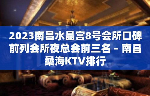 2023南昌水晶宫8号会所口碑前列会所夜总会前三名 – 南昌桑海KTV排行