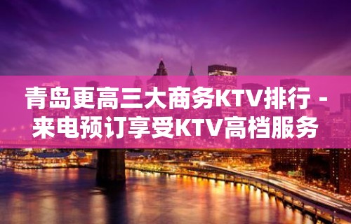 青岛更高三大商务KTV排行－来电预订享受KTV高档服务