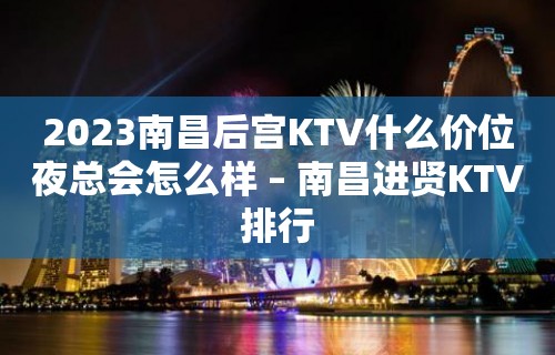 2023南昌后宫KTV什么价位夜总会怎么样 – 南昌进贤KTV排行