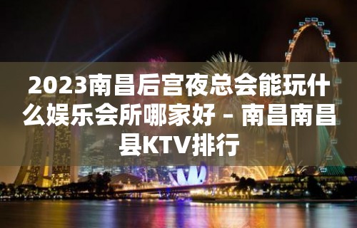 2023南昌后宫夜总会能玩什么娱乐会所哪家好 – 南昌南昌县KTV排行