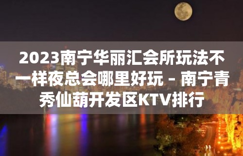 2023南宁华丽汇会所玩法不一样夜总会哪里好玩 – 南宁青秀仙葫开发区KTV排行