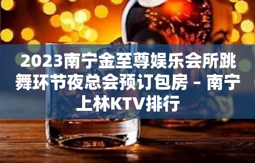 2023南宁金至尊娱乐会所跳舞环节夜总会预订包房 – 南宁上林KTV排行