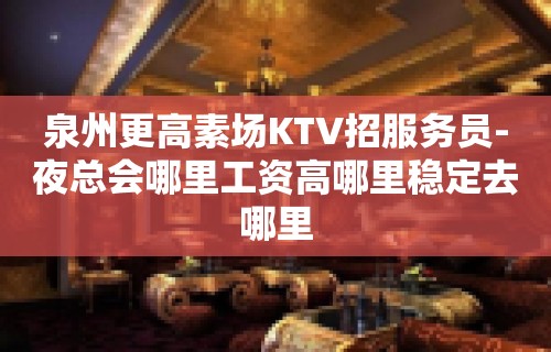 泉州更高素场KTV招服务员-夜总会哪里工资高哪里稳定去哪里