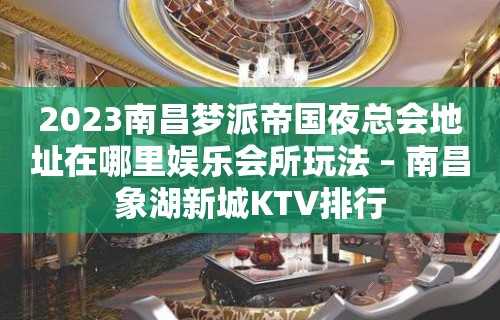 2023南昌梦派帝国夜总会地址在哪里娱乐会所玩法 – 南昌象湖新城KTV排行