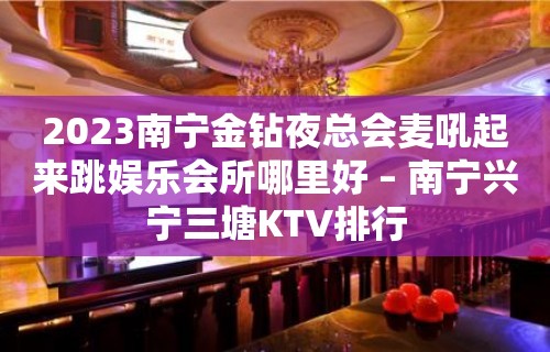 2023南宁金钻夜总会麦吼起来跳娱乐会所哪里好 – 南宁兴宁三塘KTV排行