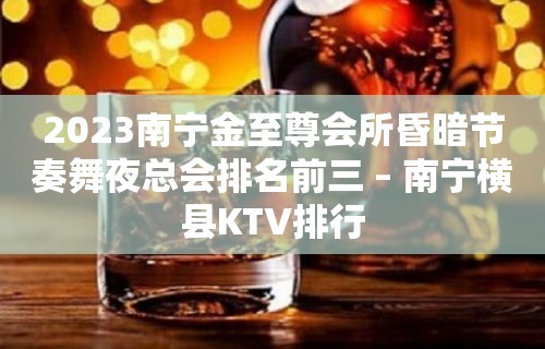 2023南宁金至尊会所昏暗节奏舞夜总会排名前三 – 南宁横县KTV排行