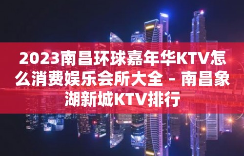 2023南昌环球嘉年华KTV怎么消费娱乐会所大全 – 南昌象湖新城KTV排行