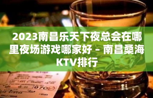 2023南昌乐天下夜总会在哪里夜场游戏哪家好 – 南昌桑海KTV排行