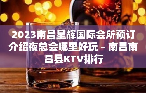 2023南昌星辉国际会所预订介绍夜总会哪里好玩 – 南昌南昌县KTV排行