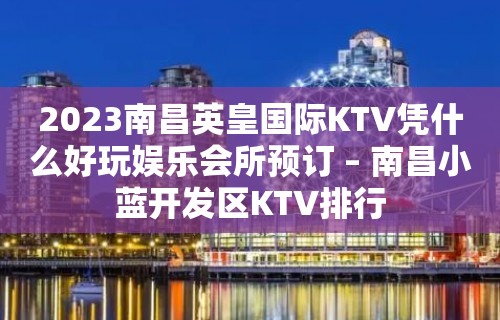 2023南昌英皇国际KTV凭什么好玩娱乐会所预订 – 南昌小蓝开发区KTV排行