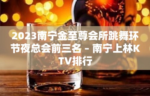 2023南宁金至尊会所跳舞环节夜总会前三名 – 南宁上林KTV排行