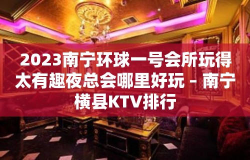 2023南宁环球一号会所玩得太有趣夜总会哪里好玩 – 南宁横县KTV排行