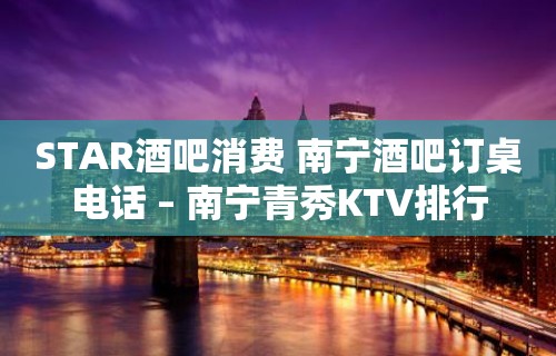 STAR酒吧消费 南宁酒吧订桌电话 – 南宁青秀KTV排行