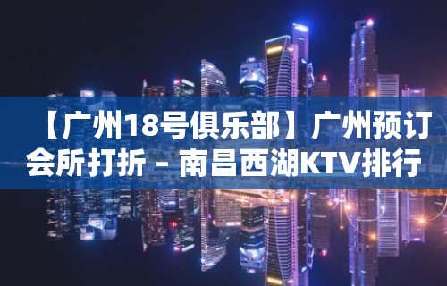 【广州18号俱乐部】广州预订会所打折 – 南昌西湖KTV排行