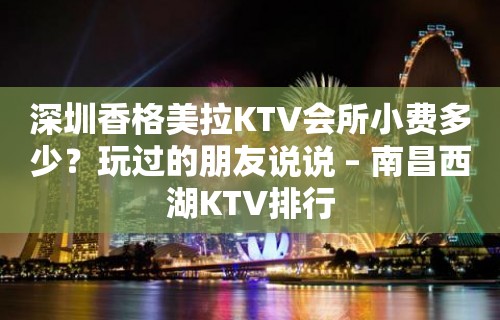 深圳香格美拉KTV会所小费多少？玩过的朋友说说 – 南昌西湖KTV排行