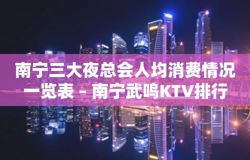 南宁三大夜总会人均消费情况一览表 – 南宁武鸣KTV排行