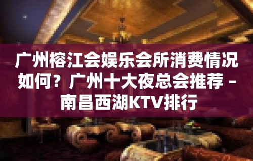 广州榕江会娱乐会所消费情况如何？广州十大夜总会推荐 – 南昌西湖KTV排行