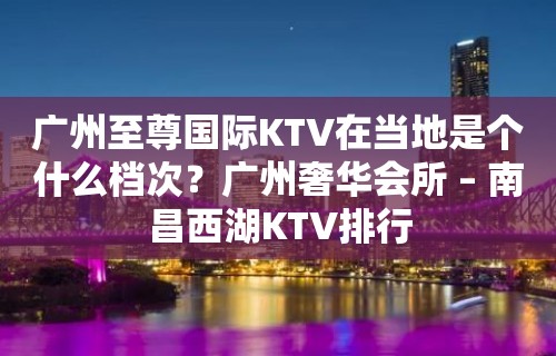 广州至尊国际KTV在当地是个什么档次？广州奢华会所 – 南昌西湖KTV排行