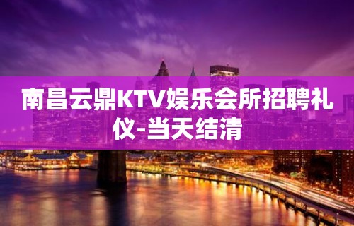 南昌云鼎KTV娱乐会所招聘礼仪-当天结清