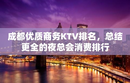 成都优质商务KTV排名，总结更全的夜总会消费排行