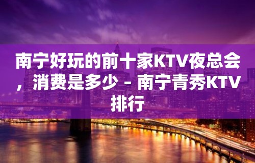 南宁好玩的前十家KTV夜总会，消费是多少 – 南宁青秀KTV排行