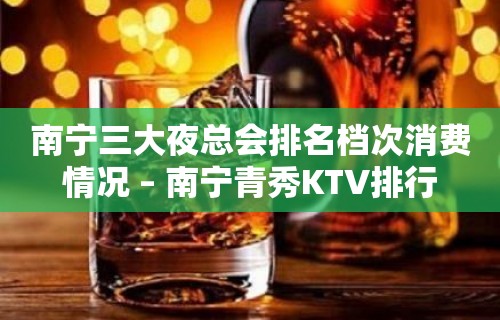 南宁三大夜总会排名档次消费情况 – 南宁青秀KTV排行