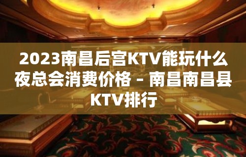 2023南昌后宫KTV能玩什么夜总会消费价格 – 南昌南昌县KTV排行