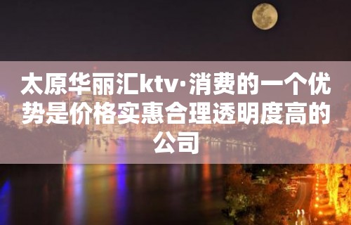 太原华丽汇ktv·消费的一个优势是价格实惠合理透明度高的公司