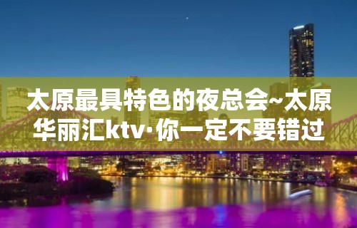 太原最具特色的夜总会~太原华丽汇ktv·你一定不要错过