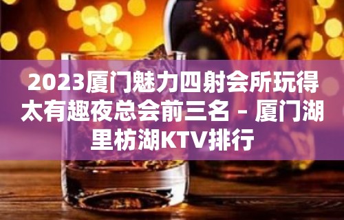 2023厦门魅力四射会所玩得太有趣夜总会前三名 – 厦门湖里枋湖KTV排行