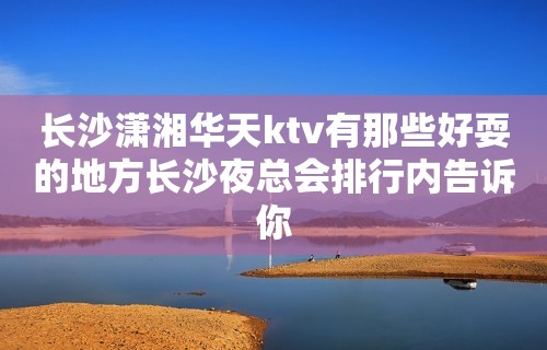 长沙潇湘华天ktv有那些好耍的地方长沙夜总会排行内告诉你