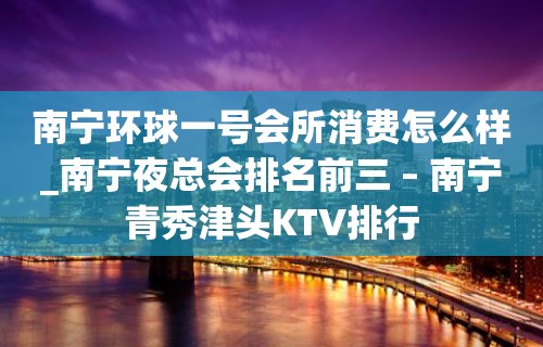 南宁环球一号会所消费怎么样_南宁夜总会排名前三 – 南宁青秀津头KTV排行