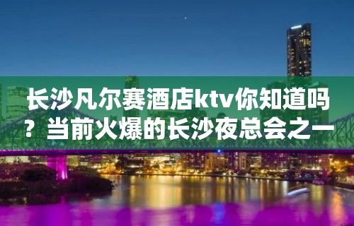 长沙凡尔赛酒店ktv你知道吗？当前火爆的长沙夜总会之一