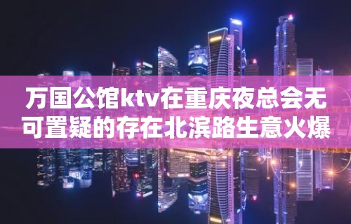 万国公馆ktv在重庆夜总会无可置疑的存在北滨路生意火爆