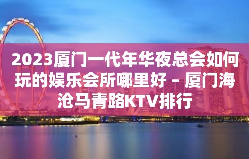 2023厦门一代年华夜总会如何玩的娱乐会所哪里好 – 厦门海沧马青路KTV排行