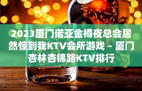 2023厦门诺亚金樽夜总会居然惊到我KTV会所游戏 – 厦门杏林杏锦路KTV排行