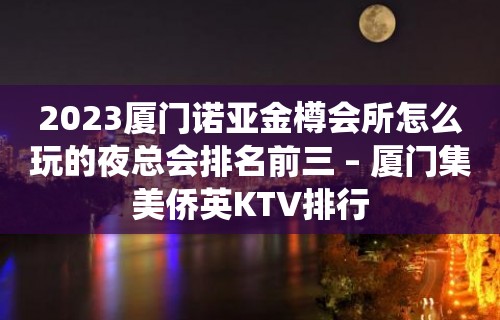 2023厦门诺亚金樽会所怎么玩的夜总会排名前三 – 厦门集美侨英KTV排行