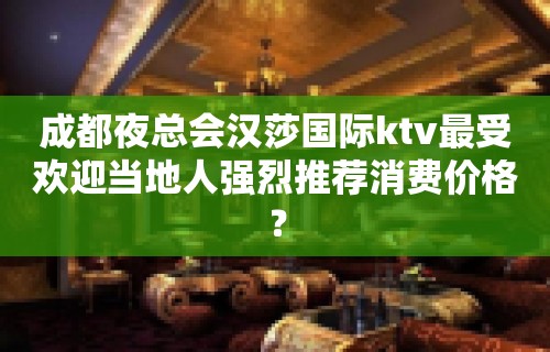 成都夜总会汉莎国际ktv最受欢迎当地人强烈推荐消费价格？