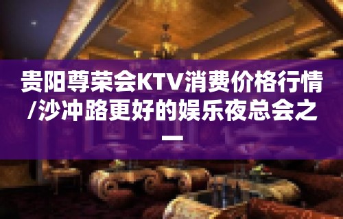 贵阳尊荣会KTV消费价格行情/沙冲路更好的娱乐夜总会之一