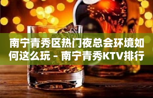 南宁青秀区热门夜总会环境如何这么玩 – 南宁青秀KTV排行