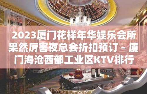 2023厦门花样年华娱乐会所果然厉害夜总会折扣预订 – 厦门海沧西部工业区KTV排行