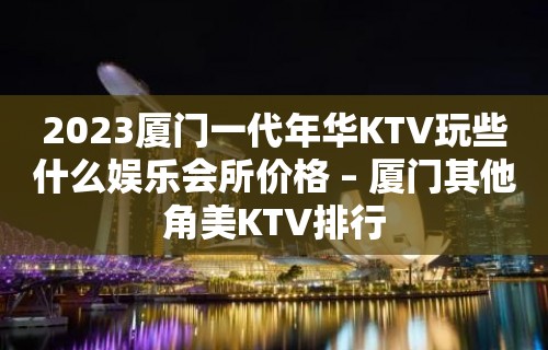 2023厦门一代年华KTV玩些什么娱乐会所价格 – 厦门其他角美KTV排行