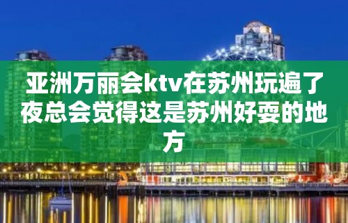 亚洲万丽会ktv在苏州玩遍了夜总会觉得这是苏州好耍的地方