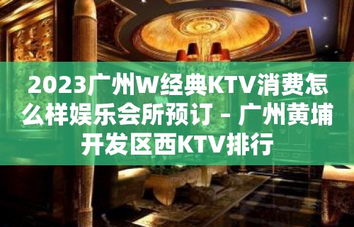 2023广州W经典KTV消费怎么样娱乐会所预订 – 广州黄埔开发区西KTV排行