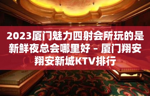 2023厦门魅力四射会所玩的是新鲜夜总会哪里好 – 厦门翔安翔安新城KTV排行