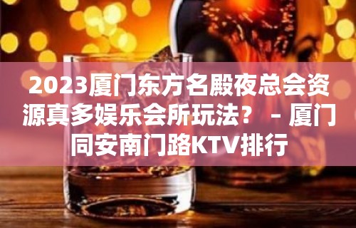 2023厦门东方名殿夜总会资源真多娱乐会所玩法？ – 厦门同安南门路KTV排行