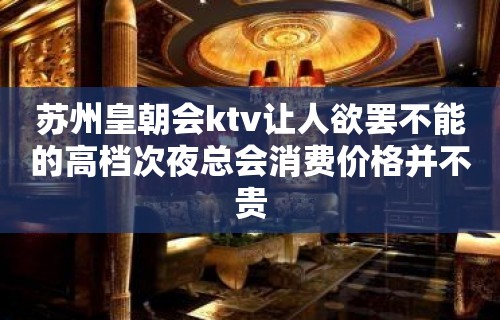 苏州皇朝会ktv让人欲罢不能的高档次夜总会消费价格并不贵