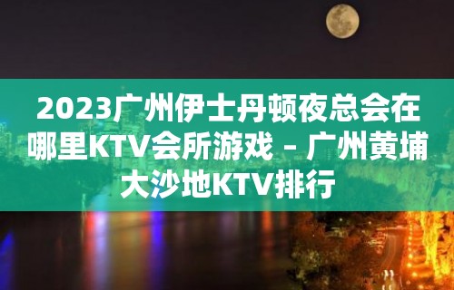 2023广州伊士丹顿夜总会在哪里KTV会所游戏 – 广州黄埔大沙地KTV排行