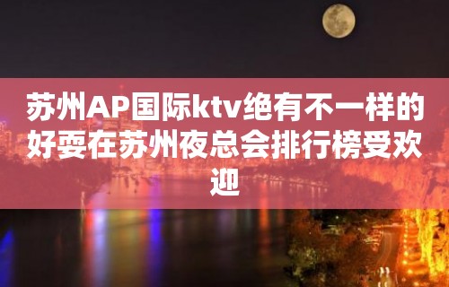 苏州AP国际ktv绝有不一样的好耍在苏州夜总会排行榜受欢迎