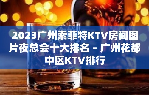 2023广州索菲特KTV房间图片夜总会十大排名 – 广州花都中区KTV排行